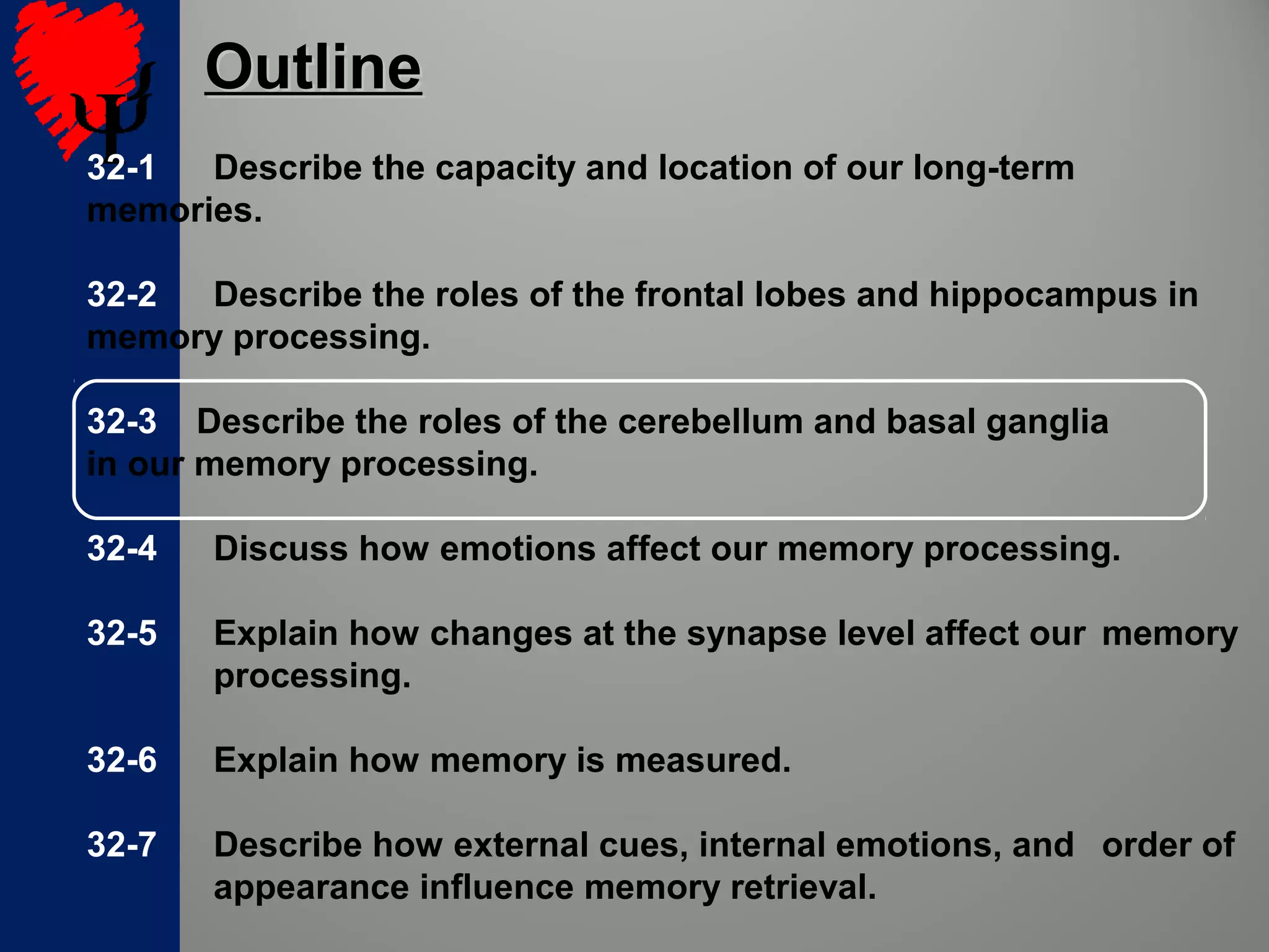 32-1 Describe the capacity and location of our long-term
memories.
32-2 Describe the roles of the frontal lobes and hippocampus in
memory processing.
32-3 Describe the roles of the cerebellum and basal ganglia
in our memory processing.
32-4 Discuss how emotions affect our memory processing.
32-5 Explain how changes at the synapse level affect our memory
processing.
32-6 Explain how memory is measured.
32-7 Describe how external cues, internal emotions, and order of
appearance influence memory retrieval.
OutlineOutline
 