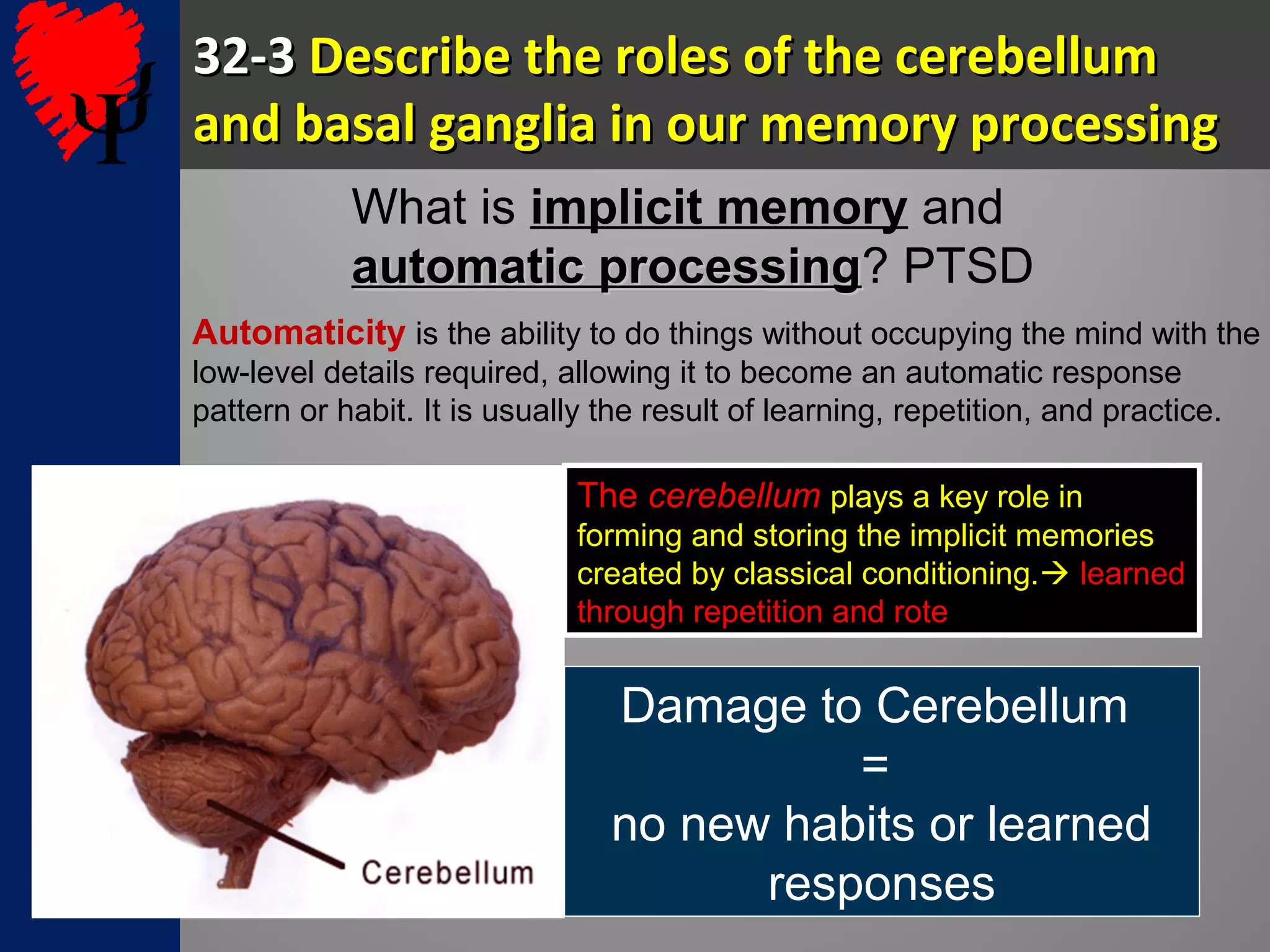 32-332-3 Describe the roles of the cerebellumDescribe the roles of the cerebellum
and basal ganglia in our memory processingand basal ganglia in our memory processing
What is implicit memory and
automatic processingautomatic processing? PTSD
Automaticity is the ability to do things without occupying the mind with the
low-level details required, allowing it to become an automatic response
pattern or habit. It is usually the result of learning, repetition, and practice.
The cerebellum plays a key role in
forming and storing the implicit memories
created by classical conditioning. learned
through repetition and rote
Damage to Cerebellum
=
no new habits or learned
responses
 