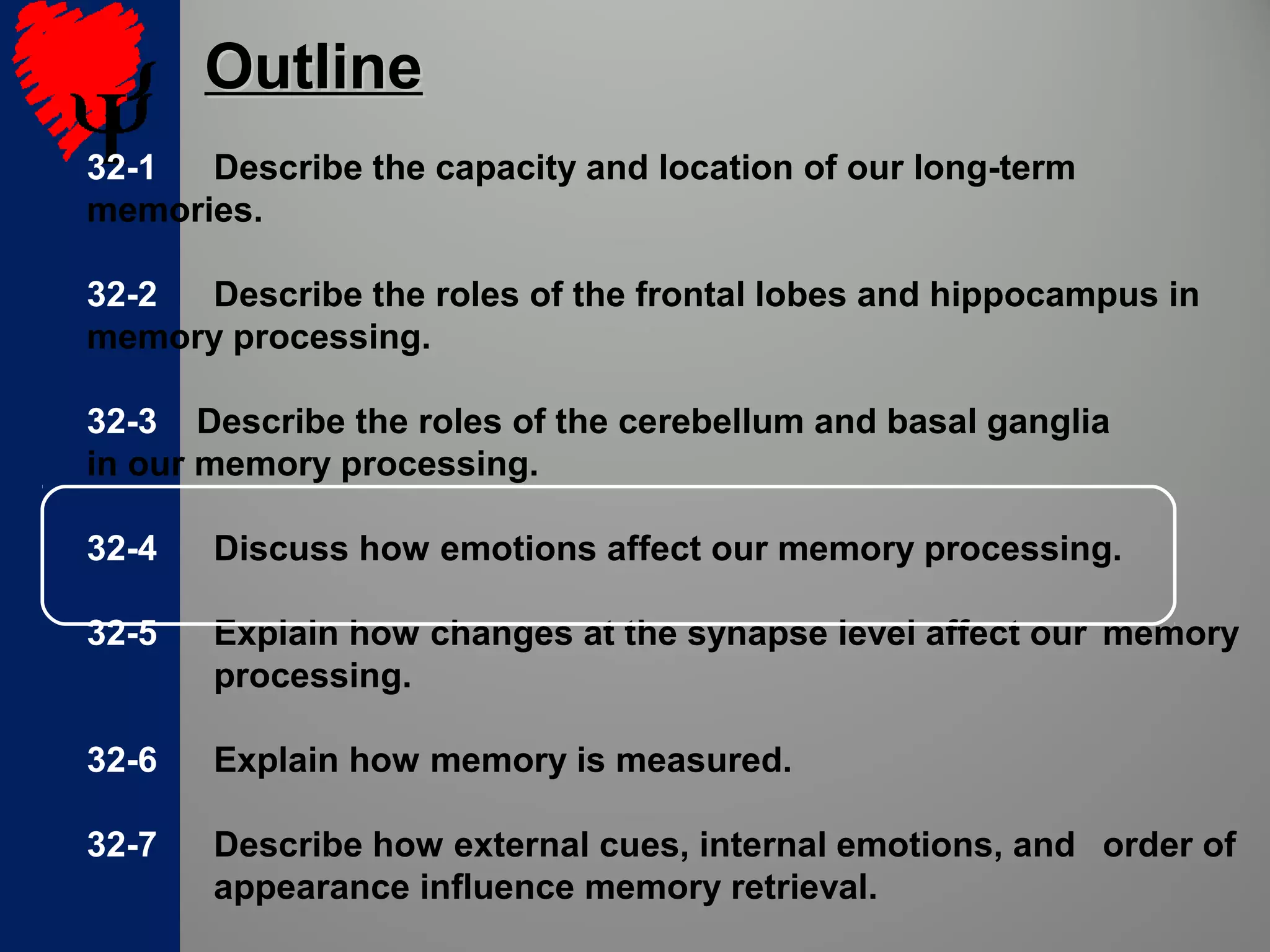32-1 Describe the capacity and location of our long-term
memories.
32-2 Describe the roles of the frontal lobes and hippocampus in
memory processing.
32-3 Describe the roles of the cerebellum and basal ganglia
in our memory processing.
32-4 Discuss how emotions affect our memory processing.
32-5 Explain how changes at the synapse level affect our memory
processing.
32-6 Explain how memory is measured.
32-7 Describe how external cues, internal emotions, and order of
appearance influence memory retrieval.
OutlineOutline
 