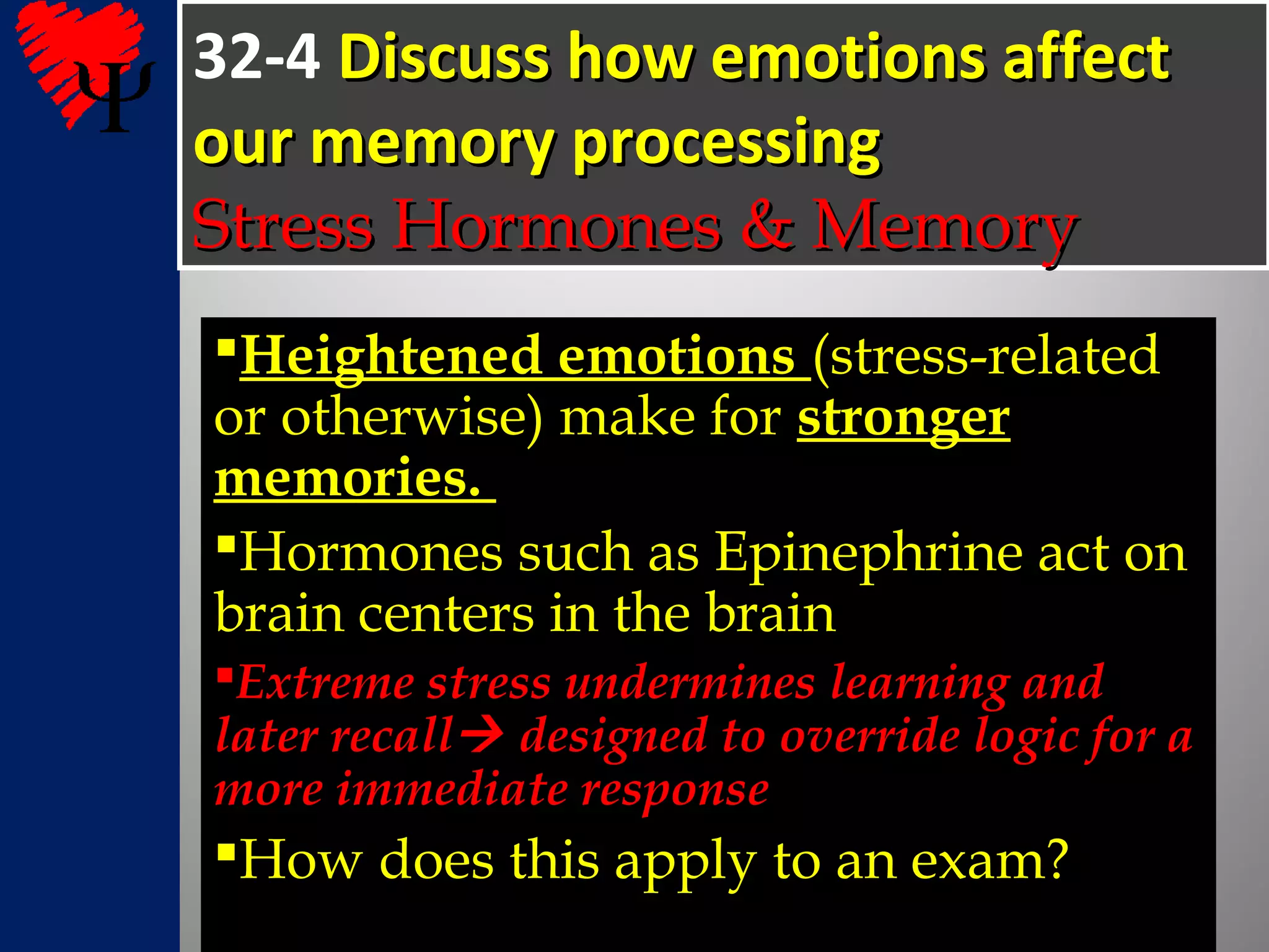 32-4 Discuss how emotions affectDiscuss how emotions affect
our memory processingour memory processing
Stress Hormones & MemoryStress Hormones & Memory
Heightened emotions (stress-related
or otherwise) make for stronger
memories.
Hormones such as Epinephrine act on
brain centers in the brain
Extreme stress undermines learning andExtreme stress undermines learning and
later recalllater recall designed to override logic for adesigned to override logic for a
more immediate responsemore immediate response
How does this apply to an exam?
 