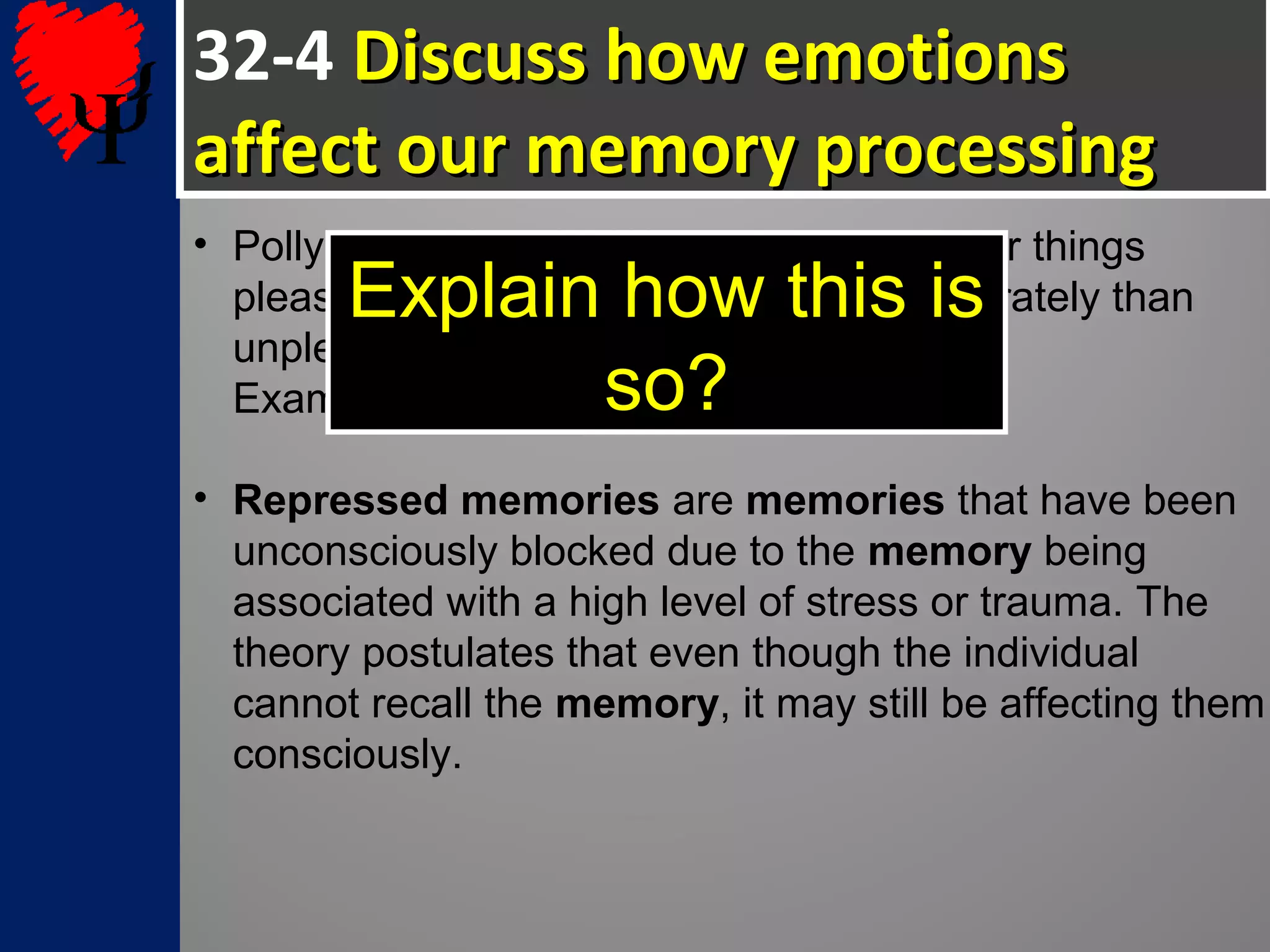 32-4 Discuss how emotionsDiscuss how emotions
affect our memory processingaffect our memory processing
• Pollyanna principle: We tend to remember things
pleasant things more efficiently and accurately than
unpleasant things.
Examples?
• Repressed memories are memories that have been
unconsciously blocked due to the memory being
associated with a high level of stress or trauma. The
theory postulates that even though the individual
cannot recall the memory, it may still be affecting them
consciously.
Explain how this is
so?
 