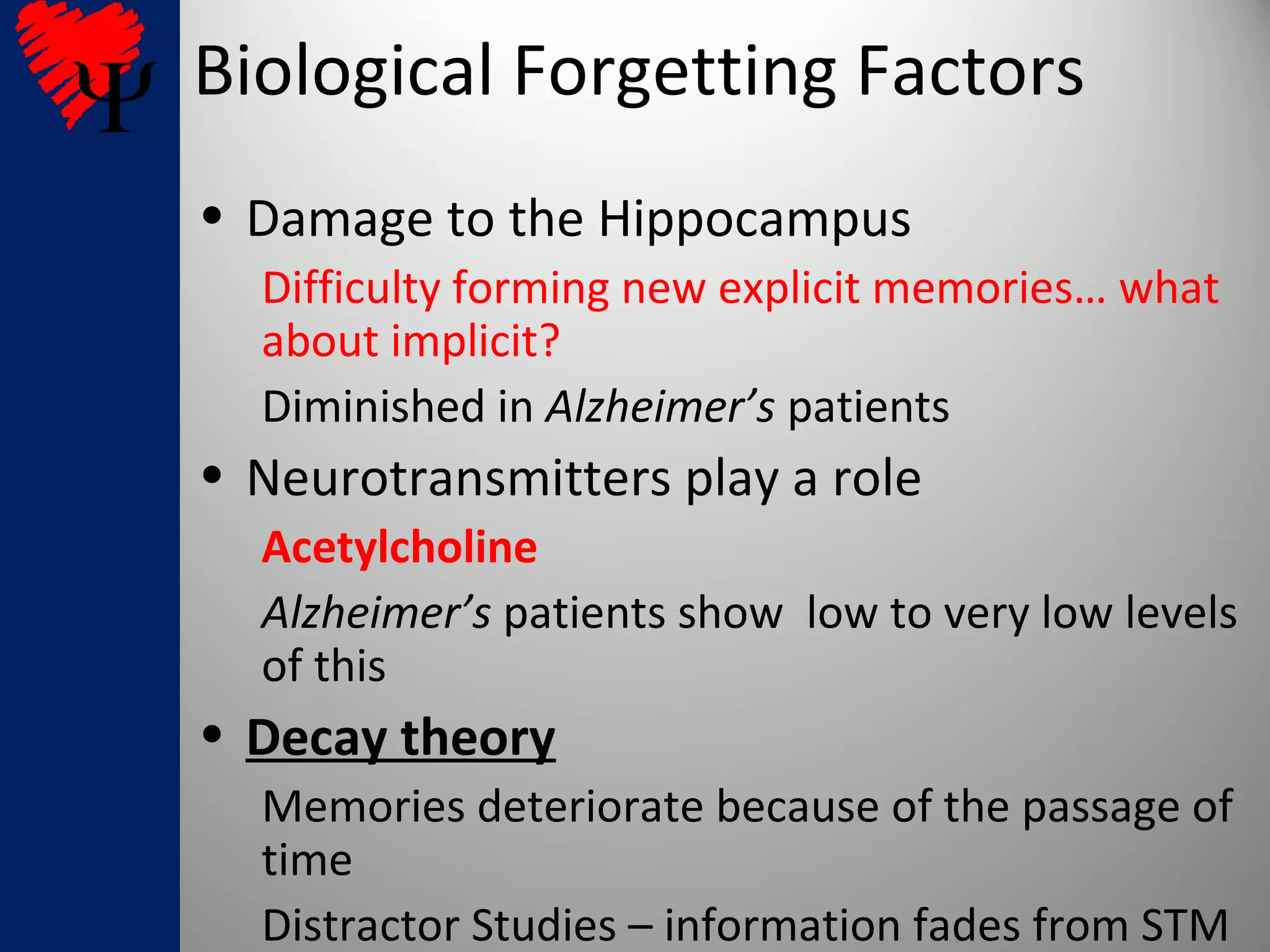 Biological Forgetting Factors
• Damage to the Hippocampus
Difficulty forming new explicit memories… what
about implicit?
Diminished in Alzheimer’s patients
• Neurotransmitters play a role
Acetylcholine
Alzheimer’s patients show low to very low levels
of this
• Decay theory
Memories deteriorate because of the passage of
time
Distractor Studies – information fades from STM
 