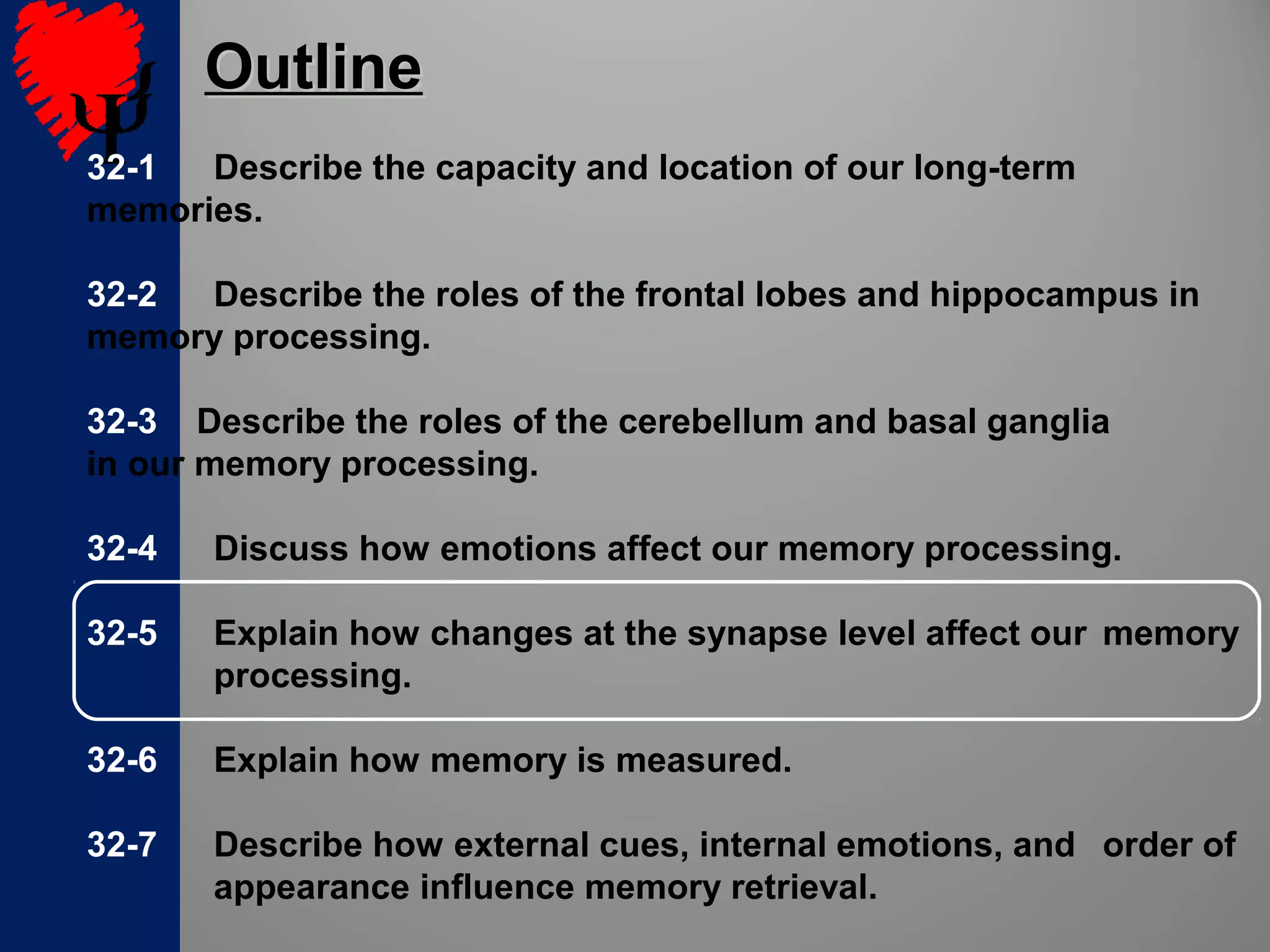 32-1 Describe the capacity and location of our long-term
memories.
32-2 Describe the roles of the frontal lobes and hippocampus in
memory processing.
32-3 Describe the roles of the cerebellum and basal ganglia
in our memory processing.
32-4 Discuss how emotions affect our memory processing.
32-5 Explain how changes at the synapse level affect our memory
processing.
32-6 Explain how memory is measured.
32-7 Describe how external cues, internal emotions, and order of
appearance influence memory retrieval.
OutlineOutline
 