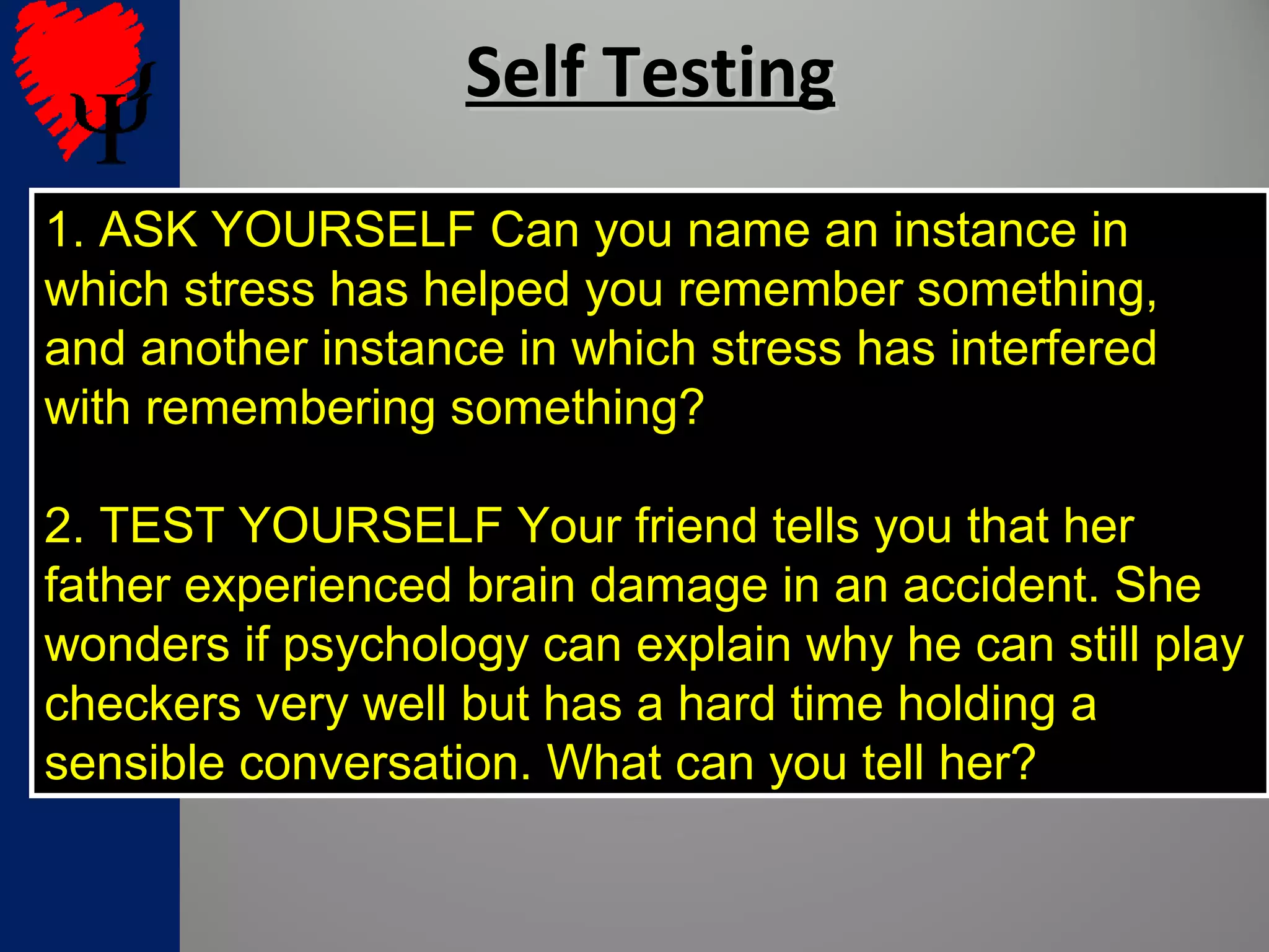 Self TestingSelf Testing
1. ASK YOURSELF Can you name an instance in
which stress has helped you remember something,
and another instance in which stress has interfered
with remembering something?
2. TEST YOURSELF Your friend tells you that her
father experienced brain damage in an accident. She
wonders if psychology can explain why he can still play
checkers very well but has a hard time holding a
sensible conversation. What can you tell her?
 