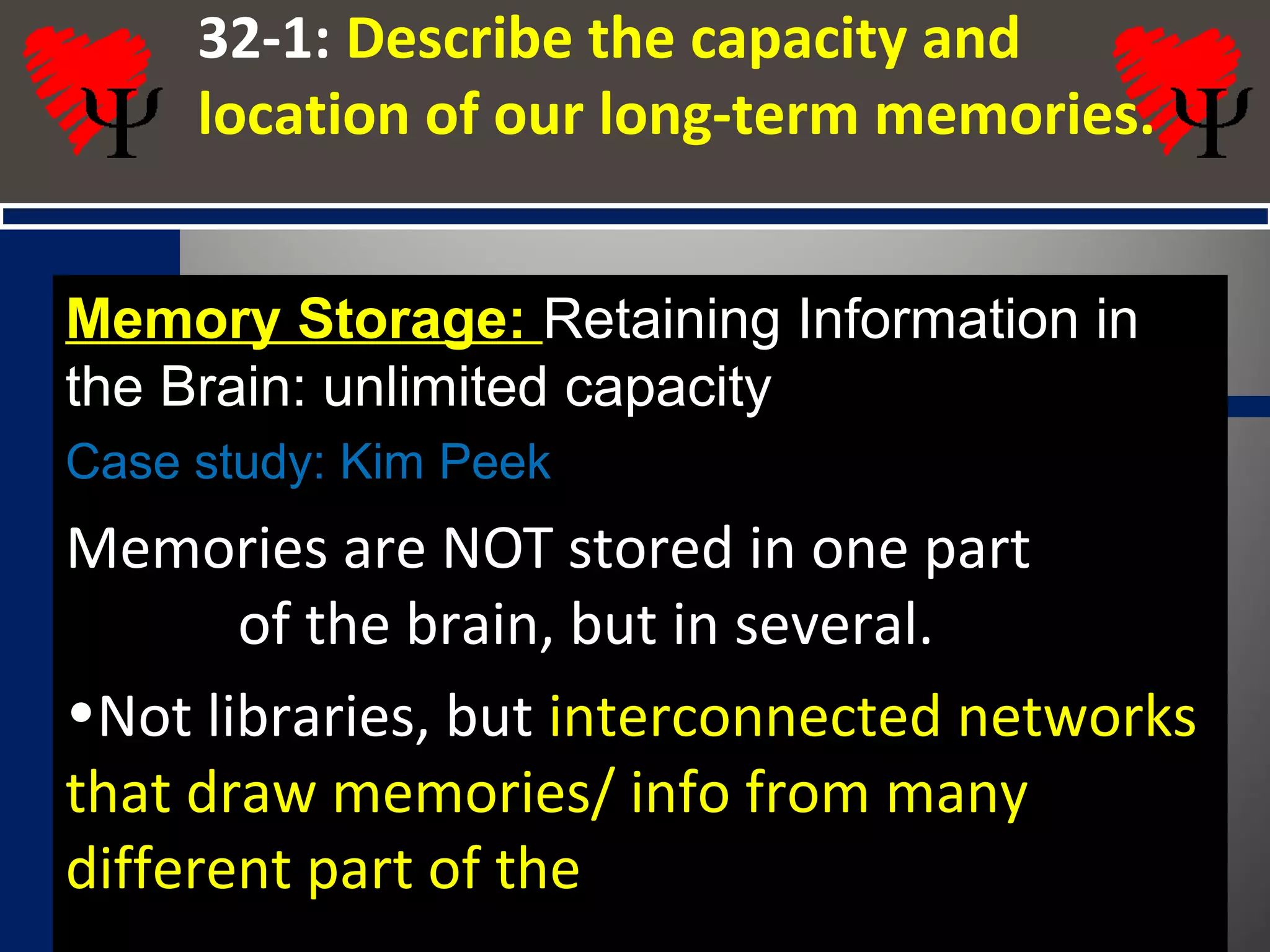 32-1: Describe the capacity and
location of our long-term memories.
Memory Storage: Retaining Information in
the Brain: unlimited capacity
Case study: Kim Peek
Memories are NOT stored in one part
of the brain, but in several.
•Not libraries, but interconnected networks
that draw memories/ info from many
different part of the
 
