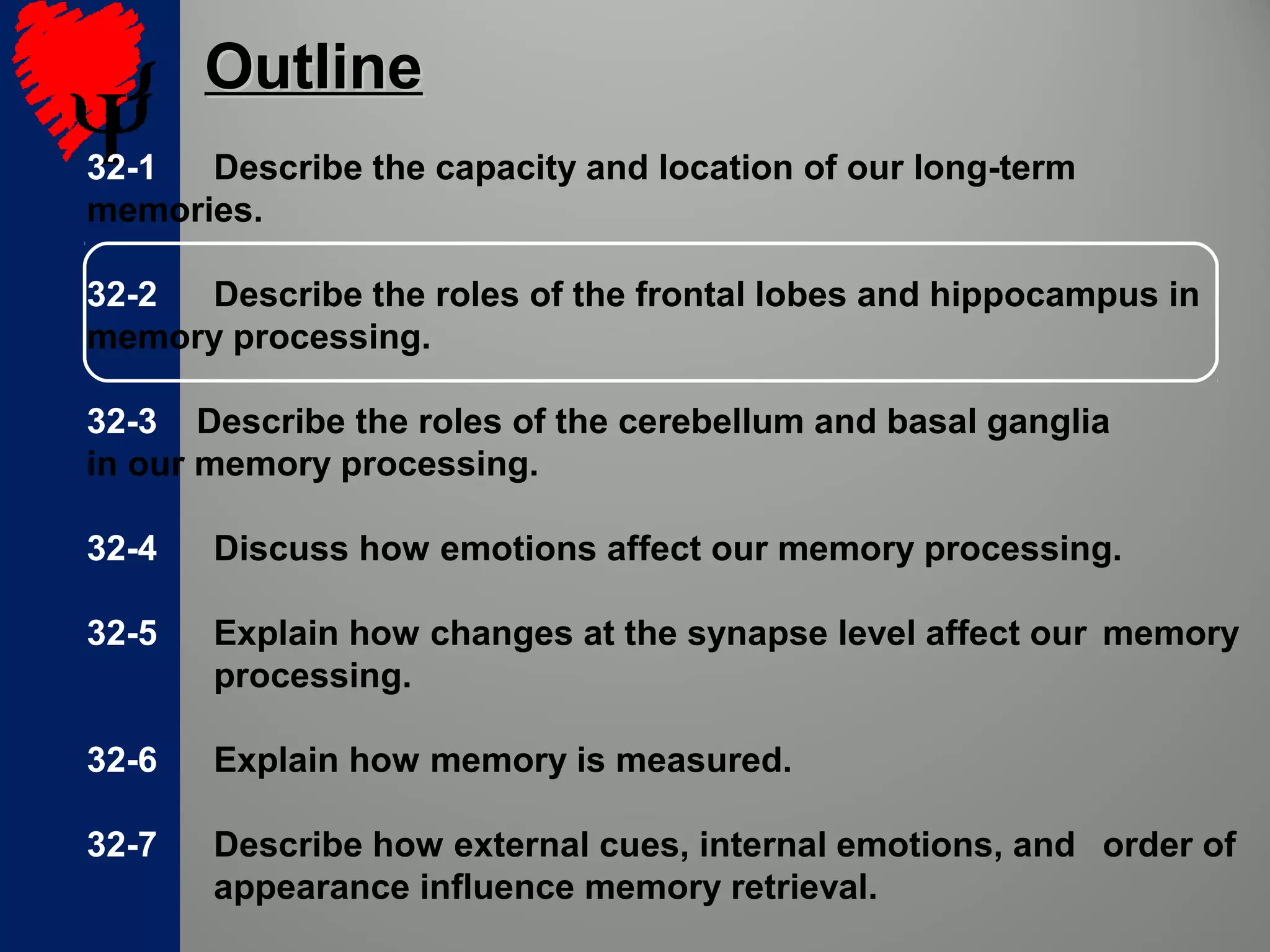 32-1 Describe the capacity and location of our long-term
memories.
32-2 Describe the roles of the frontal lobes and hippocampus in
memory processing.
32-3 Describe the roles of the cerebellum and basal ganglia
in our memory processing.
32-4 Discuss how emotions affect our memory processing.
32-5 Explain how changes at the synapse level affect our memory
processing.
32-6 Explain how memory is measured.
32-7 Describe how external cues, internal emotions, and order of
appearance influence memory retrieval.
OutlineOutline
 
