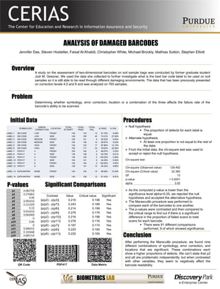ANALYSIS OF DAMAGED BARCODES
Jennifer Das, Steven Hostetler, Faisal Al-Khalidi, Christopher White, Michael Brockly, Mathias Sutton, Stephen Elliott
Overview
A study on the assessment of two-dimensional barcodes on soil sample bags was conducted by former graduate student
Jodi M. Gessner. We used the data she collected to further investigate what is the best bar code label to be used on soil
samples so it is still able to be read through different damaging environments. The data that has been previously presented
on correction levels 4,5 and 6 and was analyzed on 765 samples.
Problem
Determining whether symbology, error correction, location or a combination of the three affects the failure rate of the
barcode’s ability to be scanned.
Initial Data
SYMBOLOGY
ERROR
CORRECTION
LOCATION
TOTAL
ATTEMPT
TOTAL
PASS
TOTAL
FAIL
% PASS % FAIL
LABEL 1 QR CODE LOW FRONT 145 133 12 91.72% 8.28%
LABEL 2 QR CODE LOW SIDE 145 105 40 72.41% 27.59%
LABEL 3 QR CODE MEDIUM FRONT 150 141 9 94.00% 6.00%
LABEL 4 QR CODE MEDIUM SIDE 150 136 14 90.67% 9.33%
LABEL 5 QR CODE HIGH FRONT 140 123 17 87.86% 12.14%
LABEL 6 QR CODE HIGH SIDE 150 117 33 78.00% 22.00%
LABEL 7 PDF417 4 FRONT 150 145 5 96.67% 3.33%
LABEL 8 PDF417 4 SIDE 145 136 9 93.79% 6.21%
LABEL 9 PDF417 5 FRONT 145 145 0 100.00% 0.00%
LABEL 10 PDF417 5 SIDE 150 141 9 94.00% 6.00%
LABEL 11 PDF417 6 FRONT 140 140 0 100.00% 0.00%
LABEL 12 PDF417 6 SIDE 145 131 14 90.34% 9.66%
LABEL 13 DATA MATRIX NONE FRONT 145 130 15 89.66% 10.34%
LABEL 14 DATA MATRIX NONE SIDE 140 128 12 91.43% 8.57%
Procedures
 Null hypothesis
 The proportion of defects for each label is
equal.
 Alternate hypothesis
 At least one proportion is not equal to the rest of
the data.
 From the initial data, the chi-square test was used to
accept or reject the null hypothesis.
Chi-square test:
Chi-square (Observed value) 129.492
Chi-square (Critical value) 22.362
DF 13
p-value < 0.0001
alpha 0.05
 As the computed p-value is lower than the
significance level alpha=0.05, we rejected the null
hypothesis and accepted the alternative hypothesis.
 The Marascuillo procedure was performed to
compare each of the barcodes to one another.
 The p-values were contrasted and then compared to
the critical range to find out if there is a significant
difference in the proportion of failed scans to total
scans for each barcode.
 There were 91 different comparisons
performed, 9 of which showed significance.
p1 0.082759
p2 0.275862
p3 0.06
p4 0.093333
p5 0.121429
p6 0.22
p7 0.033333
p8 0.062069
p9 0
p10 0.06
p11 0
p12 0.096552
p13 0.103448
p14 0.085714
P-values
Conclusion
After performing the Marscuillo procedure, we found nine
different combinations of symbology, error correction, and
locations that are significant. These combinations each
show a higher proportions of defects. We can’t state that p2
and p6 are problematic independently, but when contrasted
with other variables, they seem to negatively affect the
barcode readability.
Contrast Value Critical value Significant
|p(p2) - p(p3)| 0.216 0.198 Yes
|p(p2) - p(p7)| 0.243 0.189 Yes
|p(p2) - p(p8)| 0.214 0.199 Yes
|p(p2) - p(p9)| 0.276 0.176 Yes
|p(p2) - p(p10)| 0.216 0.198 Yes
|p(p2) - p(p11)| 0.276 0.176 Yes
|p(p6) - p(p7)| 0.187 0.174 Yes
|p(p6) - p(p9)| 0.220 0.160 Yes
|p(p6) - p(p11)| 0.220 0.160 Yes
Significant Comparisons
QR Code PDF417 Data Matrix
 