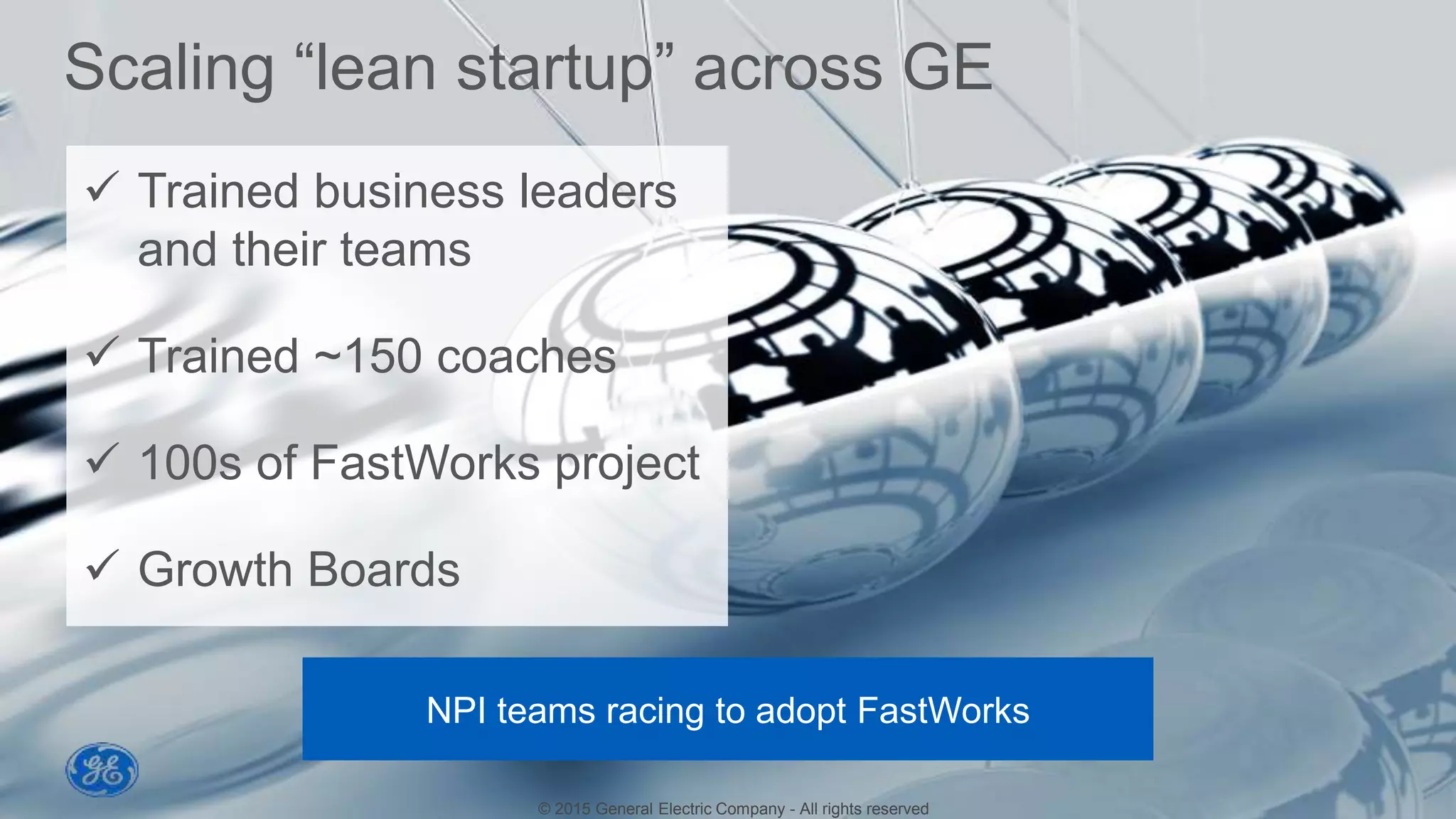 © 2014 General Electric Company - All rights reserved
15
Scaling “lean startup” across GE
© 2015 General Electric Company - All rights reserved
NPI teams racing to adopt FastWorks
 Trained business leaders
and their teams
 Trained ~150 coaches
 100s of FastWorks project
 Growth Boards
 