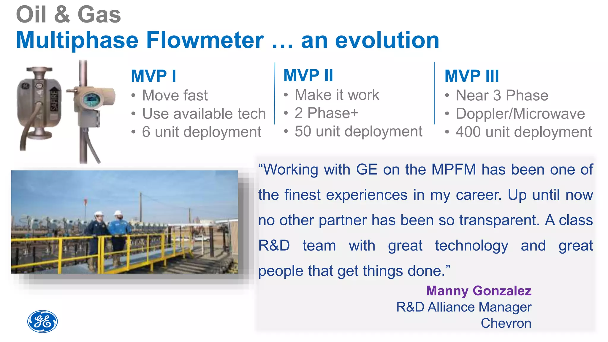 MVP I
• Move fast
• Use available tech
• 6 unit deployment
Oil & Gas
Multiphase Flowmeter … an evolution
“Working with GE on the MPFM has been one of
the finest experiences in my career. Up until now
no other partner has been so transparent. A class
R&D team with great technology and great
people that get things done.”
Manny Gonzalez
R&D Alliance Manager
Chevron
MVP III
• Near 3 Phase
• Doppler/Microwave
• 400 unit deployment
MVP II
• Make it work
• 2 Phase+
• 50 unit deployment
 