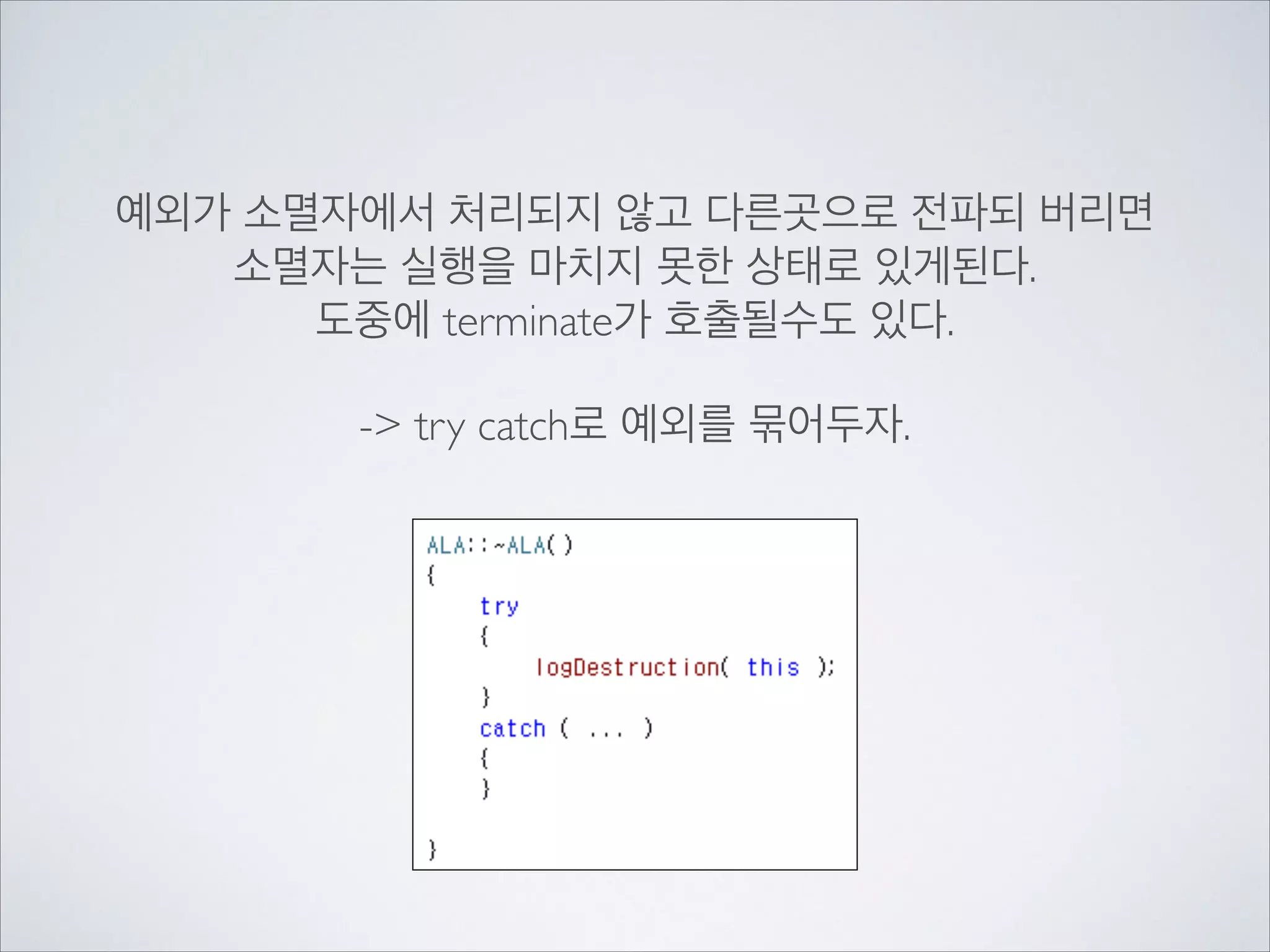 예외가 소멸자에서 처리되지 않고 다른곳으로 전파되 버리면	

소멸자는 실행을 마치지 못한 상태로 있게된다.	

도중에 terminate가 호출될수도 있다.	

!
-> try catch로 예외를 묶어두자.
 