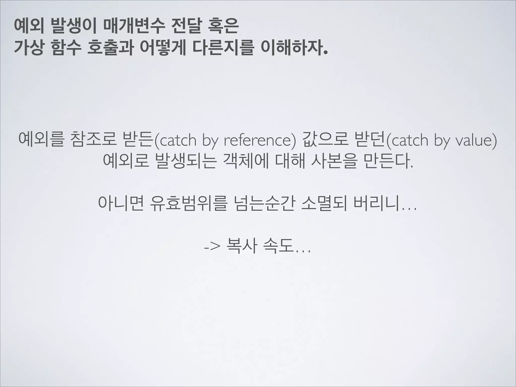 예외 발생이 매개변수 전달 혹은	

가상 함수 호출과 어떻게 다른지를 이해하자.
예외를 참조로 받든(catch by reference) 값으로 받던(catch by value)	

예외로 발생되는 객체에 대해 사본을 만든다.	

!
아니면 유효범위를 넘는순간 소멸되 버리니…	

!
-> 복사 속도…
 