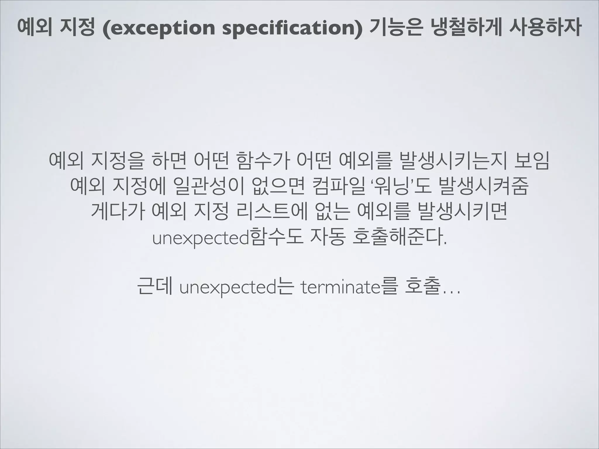 예외 지정 (exception speciﬁcation) 기능은 냉철하게 사용하자
예외 지정을 하면 어떤 함수가 어떤 예외를 발생시키는지 보임	

예외 지정에 일관성이 없으면 컴파일 ‘워닝’도 발생시켜줌	

게다가 예외 지정 리스트에 없는 예외를 발생시키면	

unexpected함수도 자동 호출해준다.	

!
근데 unexpected는 terminate를 호출…
 