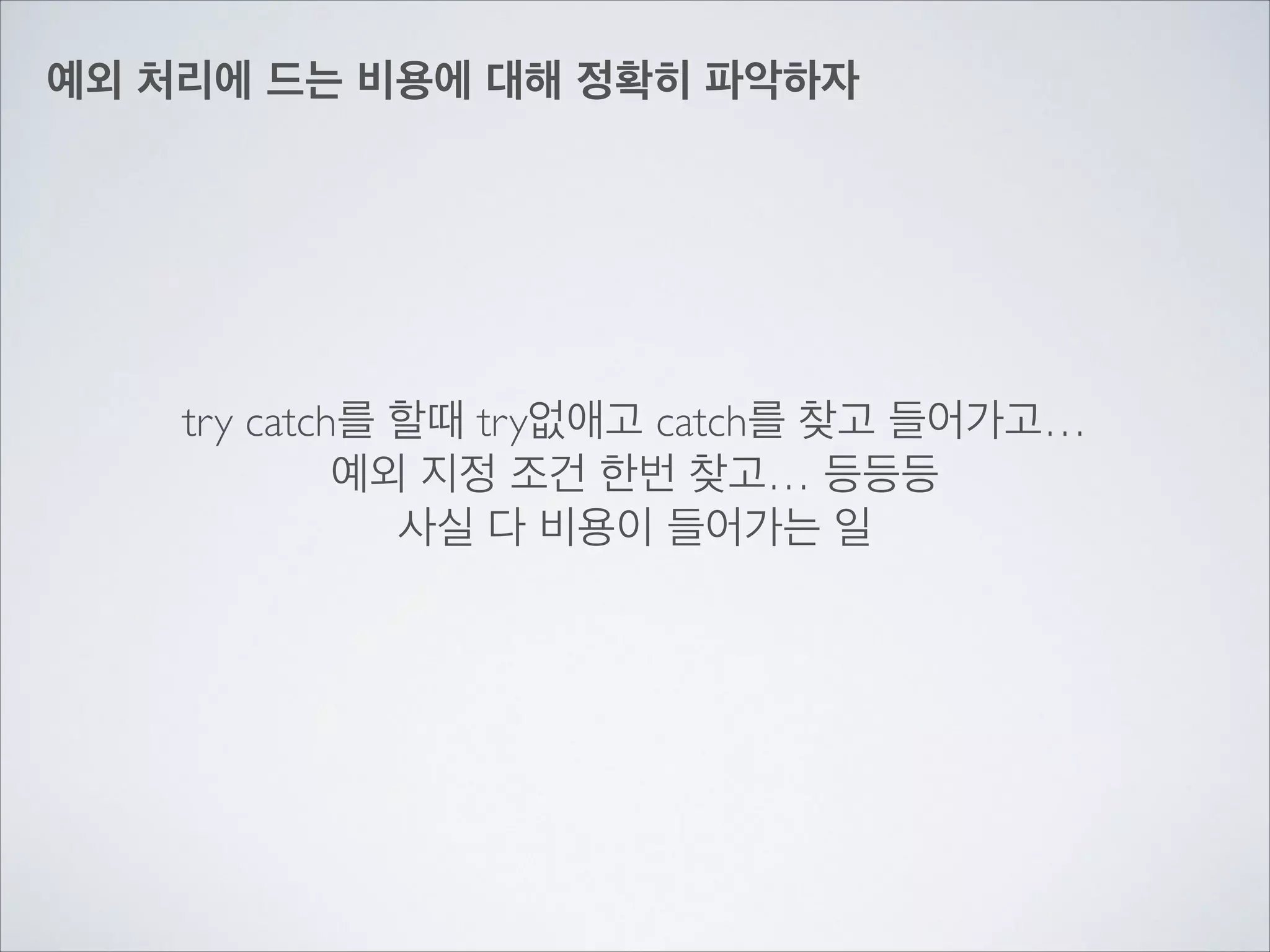 예외 처리에 드는 비용에 대해 정확히 파악하자
try catch를 할때 try없애고 catch를 찾고 들어가고…	

예외 지정 조건 한번 찾고… 등등등	

사실 다 비용이 들어가는 일
 