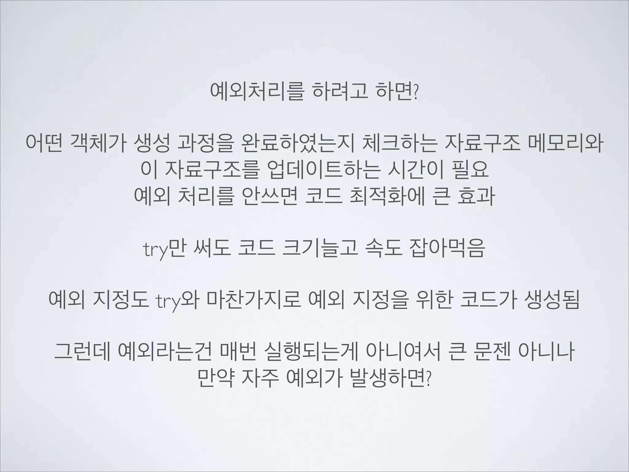 예외처리를 하려고 하면?	

!
어떤 객체가 생성 과정을 완료하였는지 체크하는 자료구조 메모리와	

이 자료구조를 업데이트하는 시간이 필요	

예외 처리를 안쓰면 코드 최적화에 큰 효과	

!
try만 써도 코드 크기늘고 속도 잡아먹음	

!
예외 지정도 try와 마찬가지로 예외 지정을 위한 코드가 생성됨	

!
그런데 예외라는건 매번 실행되는게 아니여서 큰 문젠 아니나	

만약 자주 예외가 발생하면?
 