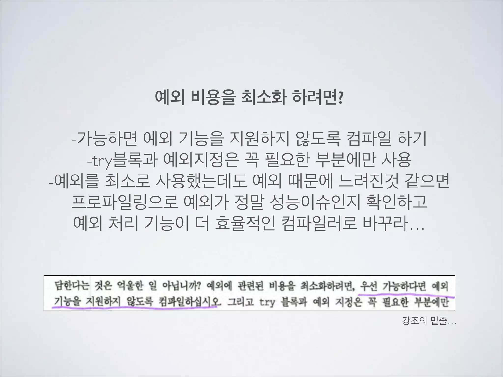 예외 비용을 최소화 하려면?
!
-가능하면 예외 기능을 지원하지 않도록 컴파일 하기	

-try블록과 예외지정은 꼭 필요한 부분에만 사용	

-예외를 최소로 사용했는데도 예외 때문에 느려진것 같으면	

프로파일링으로 예외가 정말 성능이슈인지 확인하고	

예외 처리 기능이 더 효율적인 컴파일러로 바꾸라…
강조의 밑줄…
 