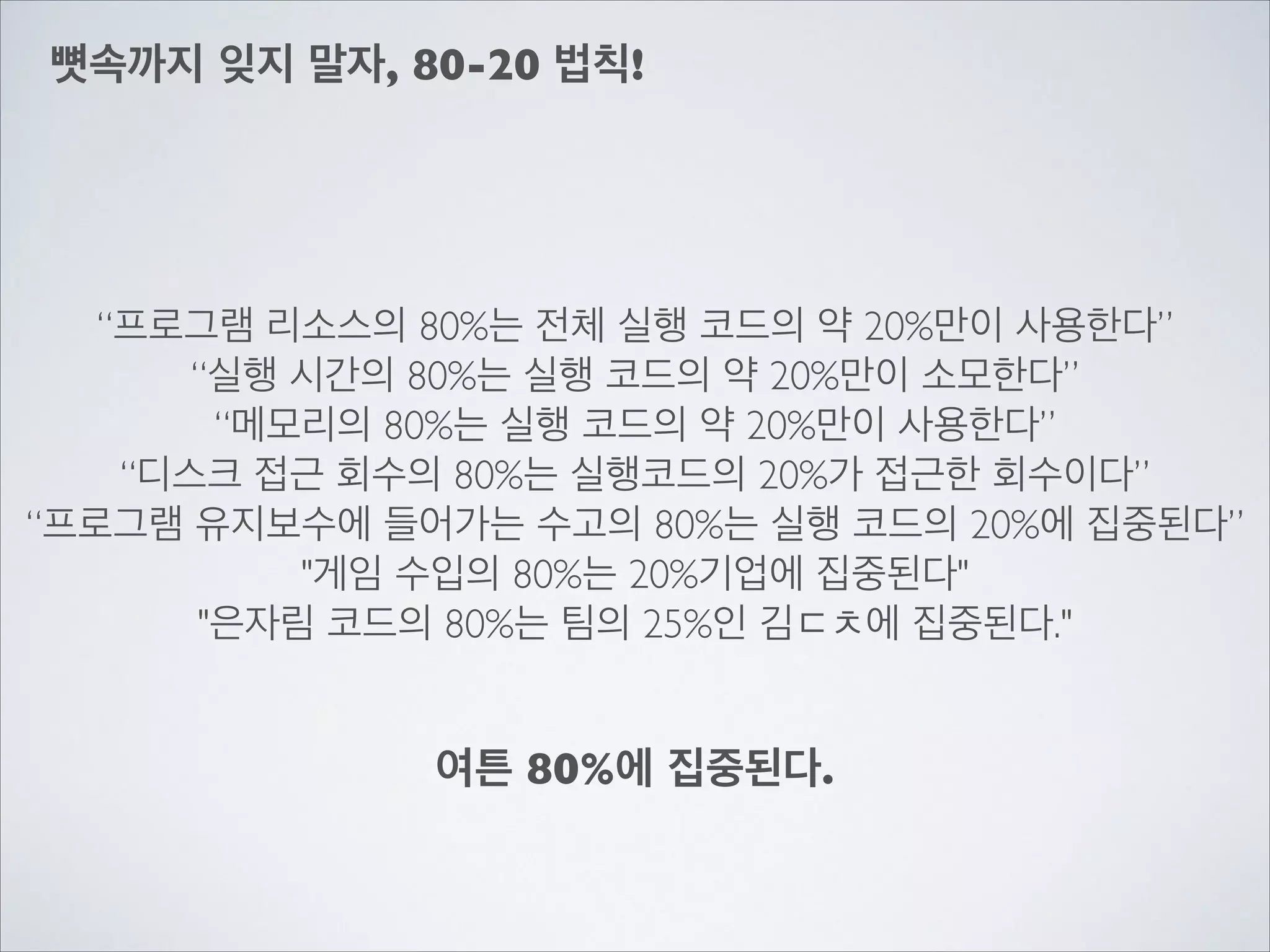뼛속까지 잊지 말자, 80-20 법칙!
“프로그램 리소스의 80%는 전체 실행 코드의 약 20%만이 사용한다”	

“실행 시간의 80%는 실행 코드의 약 20%만이 소모한다”	

“메모리의 80%는 실행 코드의 약 20%만이 사용한다”	

“디스크 접근 회수의 80%는 실행코드의 20%가 접근한 회수이다”	

“프로그램 유지보수에 들어가는 수고의 80%는 실행 코드의 20%에 집중된다”	

"게임 수입의 80%는 20%기업에 집중된다"	

"은자림 코드의 80%는 팀의 25%인 김ㄷㅊ에 집중된다."
여튼 80%에 집중된다.
 