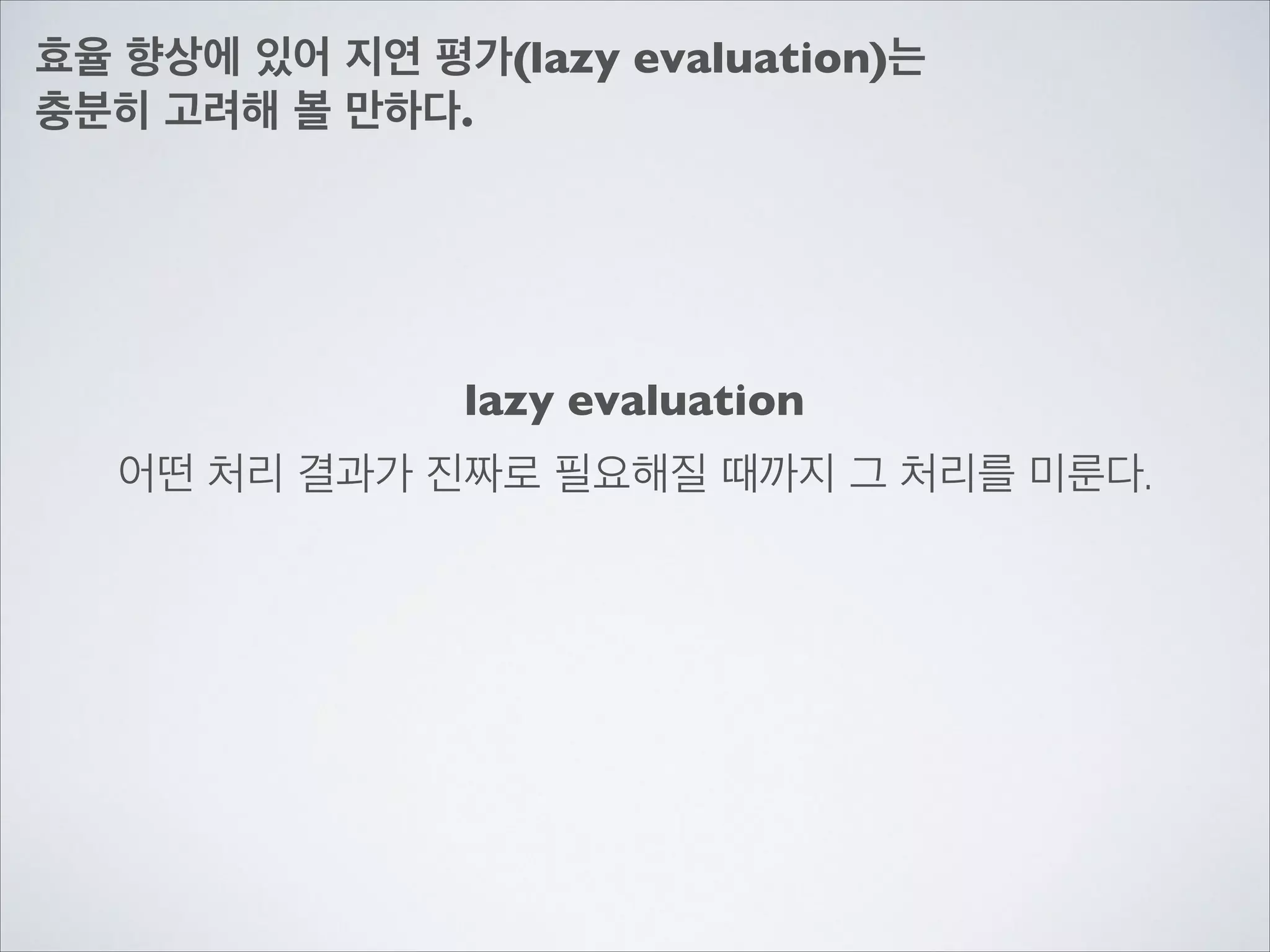 효율 향상에 있어 지연 평가(lazy evaluation)는	

충분히 고려해 볼 만하다.
어떤 처리 결과가 진짜로 필요해질 때까지 그 처리를 미룬다.
lazy evaluation
 