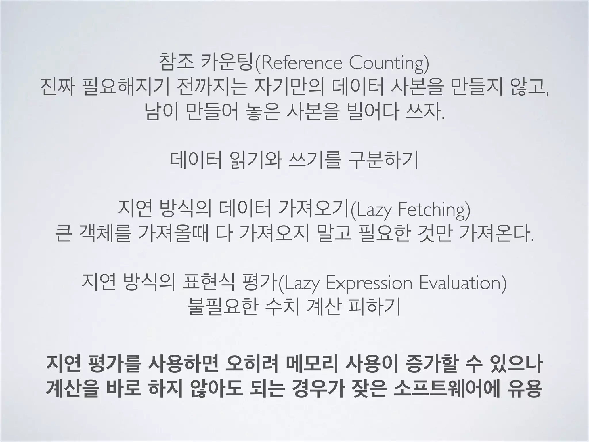 참조 카운팅(Reference Counting)	

진짜 필요해지기 전까지는 자기만의 데이터 사본을 만들지 않고,	

남이 만들어 놓은 사본을 빌어다 쓰자.	

!
데이터 읽기와 쓰기를 구분하기	

!
지연 방식의 데이터 가져오기(Lazy Fetching)	

큰 객체를 가져올때 다 가져오지 말고 필요한 것만 가져온다.	

!
지연 방식의 표현식 평가(Lazy Expression Evaluation)	

불필요한 수치 계산 피하기
지연 평가를 사용하면 오히려 메모리 사용이 증가할 수 있으나	

계산을 바로 하지 않아도 되는 경우가 잦은 소프트웨어에 유용
 
