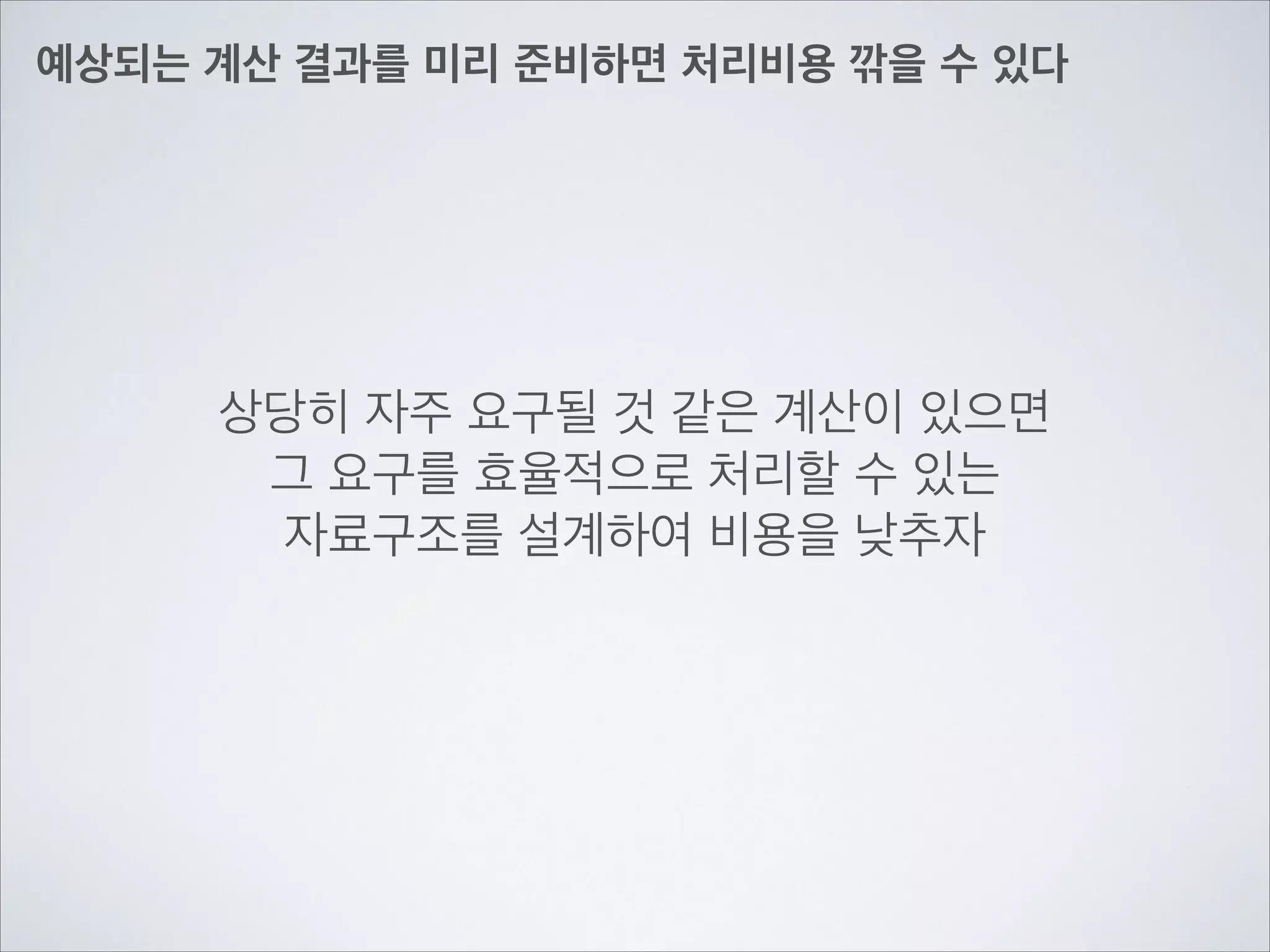 예상되는 계산 결과를 미리 준비하면 처리비용 깎을 수 있다
상당히 자주 요구될 것 같은 계산이 있으면	

그 요구를 효율적으로 처리할 수 있는	

자료구조를 설계하여 비용을 낮추자
 