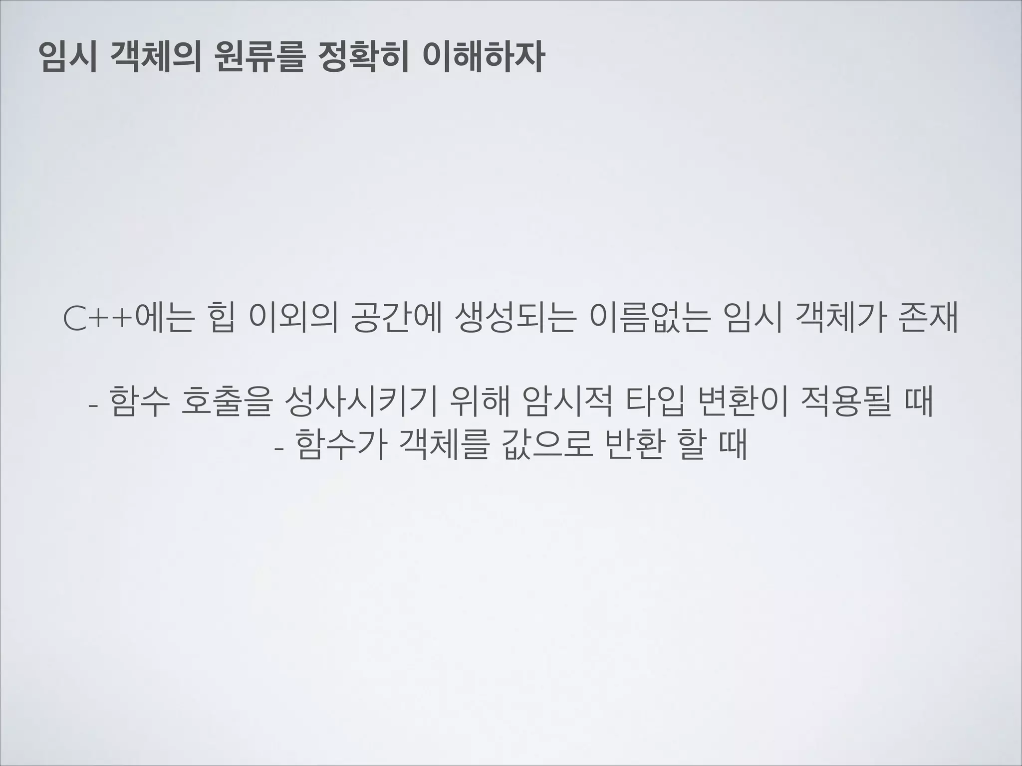 임시 객체의 원류를 정확히 이해하자
C++에는 힙 이외의 공간에 생성되는 이름없는 임시 객체가 존재	

!
- 함수 호출을 성사시키기 위해 암시적 타입 변환이 적용될 때	

- 함수가 객체를 값으로 반환 할 때
 