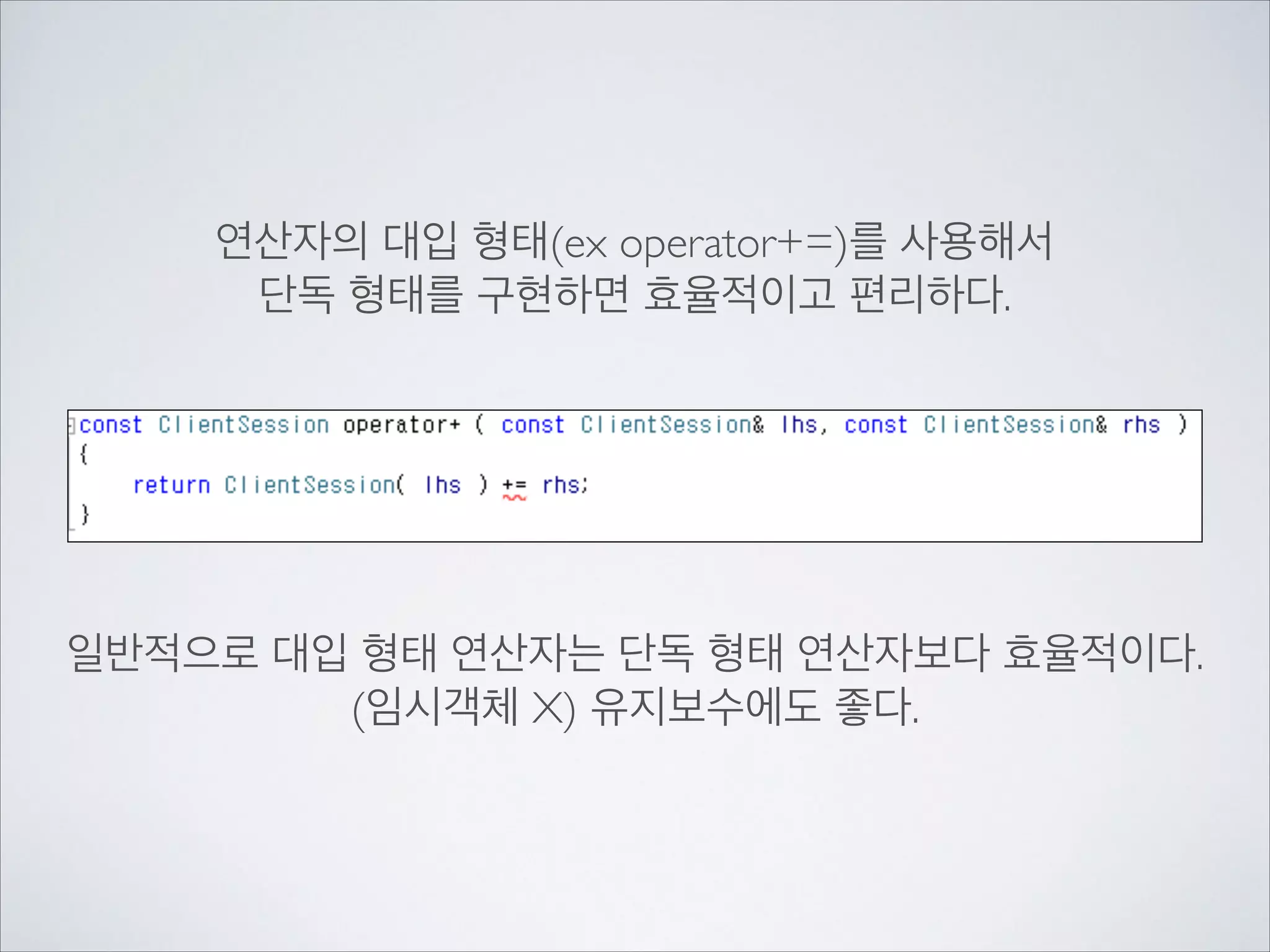 연산자의 대입 형태(ex operator+=)를 사용해서	

단독 형태를 구현하면 효율적이고 편리하다.	

!
!
!
!
!
!
일반적으로 대입 형태 연산자는 단독 형태 연산자보다 효율적이다.	

(임시객체 X) 유지보수에도 좋다.	

!
 