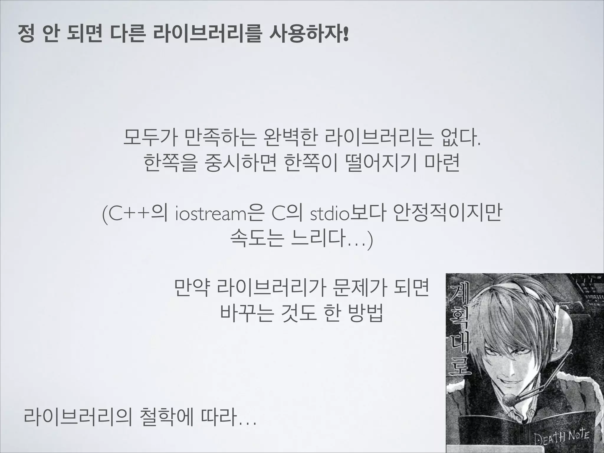 정 안 되면 다른 라이브러리를 사용하자!
모두가 만족하는 완벽한 라이브러리는 없다.	

한쪽을 중시하면 한쪽이 떨어지기 마련	

!
(C++의 iostream은 C의 stdio보다 안정적이지만	

속도는 느리다…)	

!
만약 라이브러리가 문제가 되면	

바꾸는 것도 한 방법
라이브러리의 철학에 따라…
 