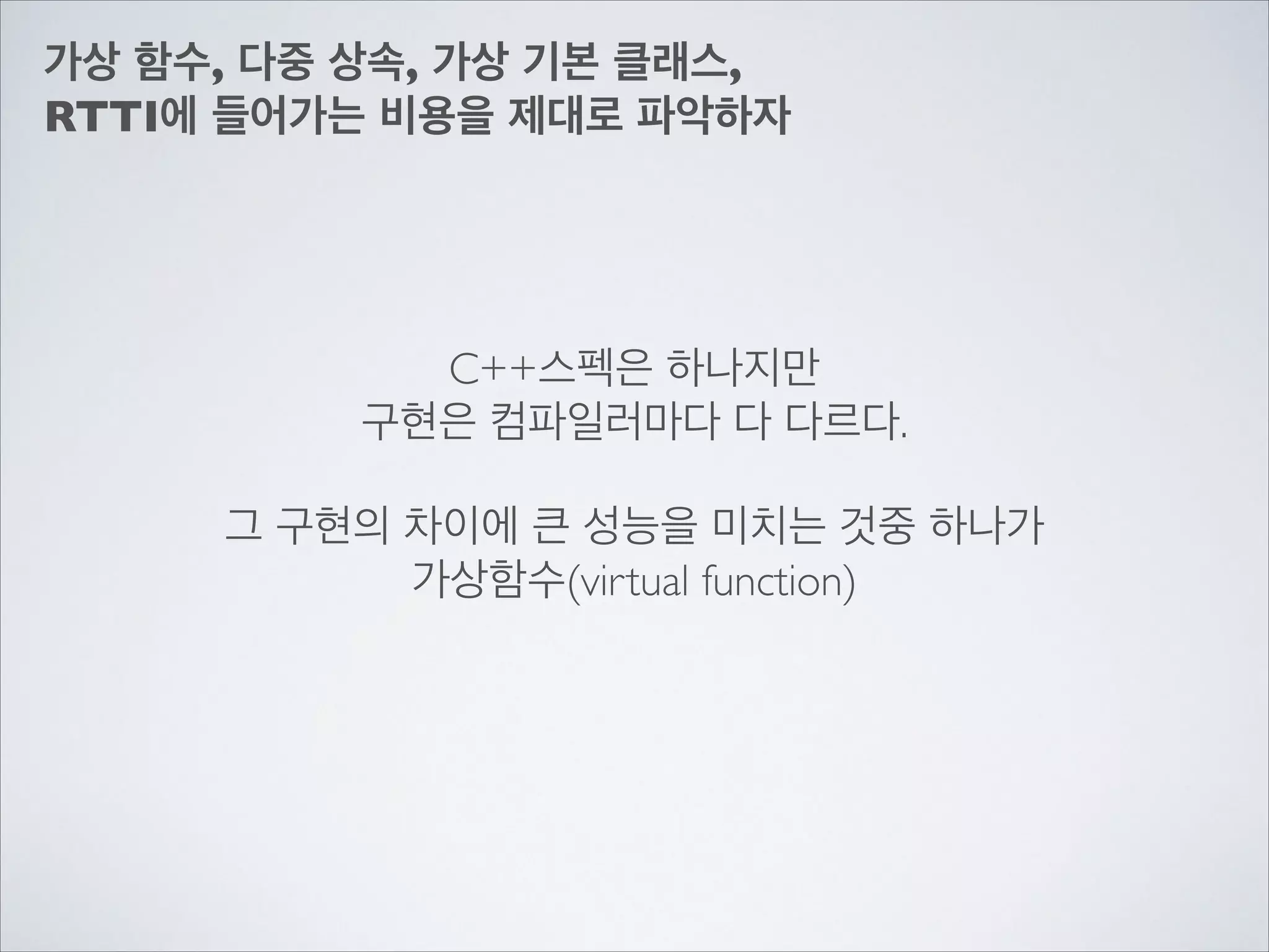 가상 함수, 다중 상속, 가상 기본 클래스,	

RTTI에 들어가는 비용을 제대로 파악하자
C++스펙은 하나지만	

구현은 컴파일러마다 다 다르다.	

!
그 구현의 차이에 큰 성능을 미치는 것중 하나가	

가상함수(virtual function)
 