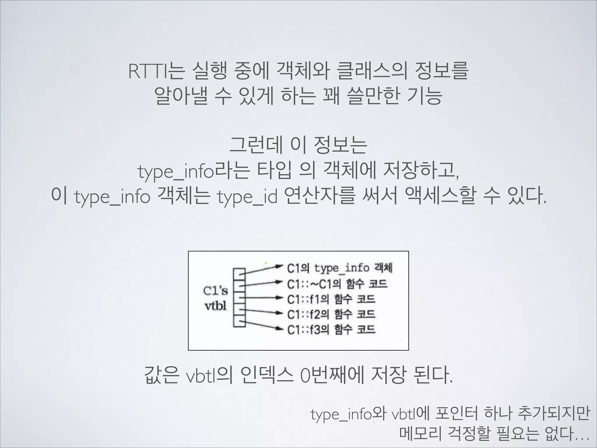 RTTI는 실행 중에 객체와 클래스의 정보를	

알아낼 수 있게 하는 꽤 쓸만한 기능	

!
그런데 이 정보는	

type_info라는 타입 의 객체에 저장하고,	

이 type_info 객체는 type_id 연산자를 써서 액세스할 수 있다.
값은 vbtl의 인덱스 0번째에 저장 된다.
type_info와 vbtl에 포인터 하나 추가되지만	

메모리 걱정할 필요는 없다…
 