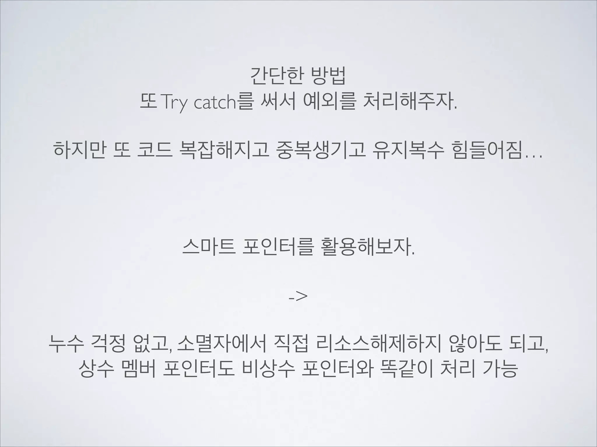 간단한 방법	

또Try catch를 써서 예외를 처리해주자.	

!
하지만 또 코드 복잡해지고 중복생기고 유지복수 힘들어짐…	

!
!
!
스마트 포인터를 활용해보자.	

!
->	

!
누수 걱정 없고, 소멸자에서 직접 리소스해제하지 않아도 되고,	

상수 멤버 포인터도 비상수 포인터와 똑같이 처리 가능
 