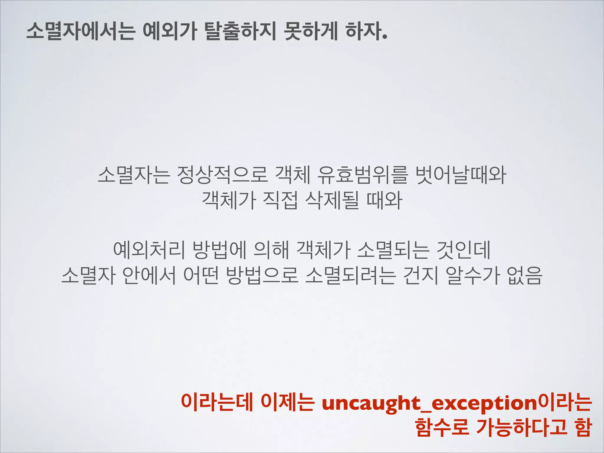 소멸자에서는 예외가 탈출하지 못하게 하자.
소멸자는 정상적으로 객체 유효범위를 벗어날때와	

객체가 직접 삭제될 때와	

!
예외처리 방법에 의해 객체가 소멸되는 것인데	

소멸자 안에서 어떤 방법으로 소멸되려는 건지 알수가 없음
이라는데 이제는 uncaught_exception이라는	

함수로 가능하다고 함
 