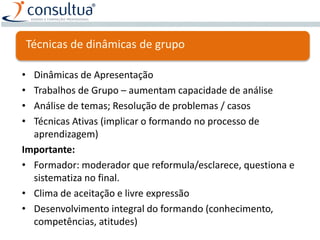 Técnicas de dinâmicas de grupo
• Dinâmicas de Apresentação
• Trabalhos de Grupo – aumentam capacidade de análise
• Análise de temas; Resolução de problemas / casos
• Técnicas Ativas (implicar o formando no processo de
aprendizagem)
Importante:
• Formador: moderador que reformula/esclarece, questiona e
sistematiza no final.
• Clima de aceitação e livre expressão
• Desenvolvimento integral do formando (conhecimento,
competências, atitudes)
 