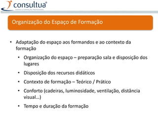 Organização do Espaço de Formação
• Adaptação do espaço aos formandos e ao contexto da
formação
• Organização do espaço – preparação sala e disposição dos
lugares
• Disposição dos recursos didáticos
• Contexto de formação – Teórico / Prático
• Conforto (cadeiras, luminosidade, ventilação, distância
visual…)
• Tempo e duração da formação
 