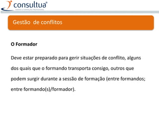 Gestão de conflitos
O Formador
Deve estar preparado para gerir situações de conflito, alguns
dos quais que o formando transporta consigo, outros que
podem surgir durante a sessão de formação (entre formandos;
entre formando(s)/formador).
 