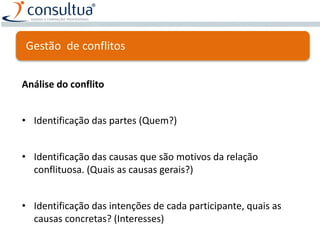 Análise do conflito
• Identificação das partes (Quem?)
• Identificação das causas que são motivos da relação
conflituosa. (Quais as causas gerais?)
• Identificação das intenções de cada participante, quais as
causas concretas? (Interesses)
Gestão de conflitos
 