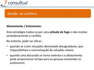 Afastamento / Evitamento:
Esta estratégia traduz-se por uma atitude de fuga e não resolve
verdadeiramente o conflito.
No entanto, pode ser eficaz :
• quando se criam situações demasiado desagradáveis, que
impossibilitam a concretização de soluções viáveis.
• quando uma discussão se torna violenta e o afastamento
pode proporcionar tempo para as pessoas envolvidas se
acalmarem;
Gestão de conflitos
 