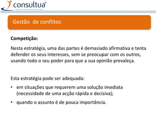 Competição:
Nesta estratégia, uma das partes é demasiado afirmativa e tenta
defender os seus interesses, sem se preocupar com os outros,
usando todo o seu poder para que a sua opinião prevaleça.
Esta estratégia pode ser adequada:
• em situações que requerem uma solução imediata
(necessidade de uma acção rápida e decisiva);
• quando o assunto é de pouca importância.
Gestão de conflitos
 