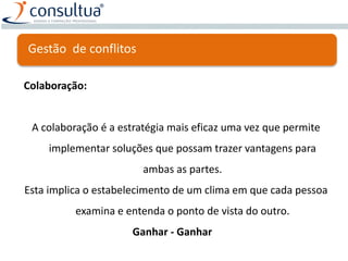 Colaboração:
A colaboração é a estratégia mais eficaz uma vez que permite
implementar soluções que possam trazer vantagens para
ambas as partes.
Esta implica o estabelecimento de um clima em que cada pessoa
examina e entenda o ponto de vista do outro.
Ganhar - Ganhar
Gestão de conflitos
 