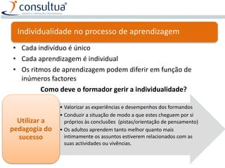 Individualidade no processo de aprendizagem
• Cada indivíduo é único
• Cada aprendizagem é individual
• Os ritmos de aprendizagem podem diferir em função de
inúmeros factores
Como deve o formador gerir a individualidade?
• Valorizar as experiências e desempenhos dos formandos
• Conduzir a situação de modo a que estes cheguem por si
próprios às conclusões (pistas/orientação de pensamento)
• Os adultos aprendem tanto melhor quanto mais
intimamente os assuntos estiverem relacionados com as
suas actividades ou vivências.
Utilizar a
pedagogia do
sucesso
 