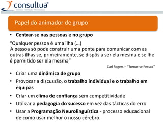 Papel do animador de grupo
• Centrar-se nas pessoas e no grupo
“Qualquer pessoa é uma ilha (…)
A pessoa só pode construir uma ponte para comunicar com as
outras ilhas se, primeiramente, se dispôs a ser ela mesma e se lhe
é permitido ser ela mesma”
Carl Rogers – “Tornar-se Pessoa”
• Criar uma dinâmica de grupo
• Provocar a discussão, o trabalho individual e o trabalho em
equipas
• Criar um clima de confiança sem competitividade
• Utilizar a pedagogia do sucesso em vez das tácticas do erro
• Usar a Programação Neurolinguística - processo educacional
de como usar melhor o nosso cérebro.
 