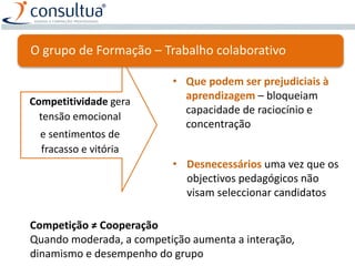 Competitividade gera
tensão emocional
e sentimentos de
fracasso e vitória
• Que podem ser prejudiciais à
aprendizagem – bloqueiam
capacidade de raciocínio e
concentração
• Desnecessários uma vez que os
objectivos pedagógicos não
visam seleccionar candidatos
Competição ≠ Cooperação
Quando moderada, a competição aumenta a interação,
dinamismo e desempenho do grupo
O grupo de Formação – Trabalho colaborativo
 