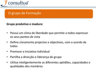 Grupo produtivo e maduro:
• Possui um clima de liberdade que permite a todos expressar
os seus pontos de vista
• Define claramente projectos e objectivos, com o acordo de
todos
• Promove a iniciativa individual
• Partilha a direcção e liderança do grupo
• Utiliza inteligentemente as diferentes aptidões, capacidades e
qualidades dos membros
O grupo de Formação
 
