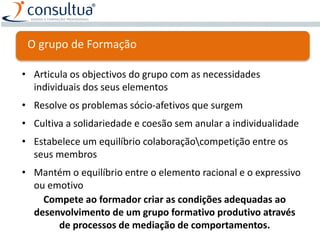 • Articula os objectivos do grupo com as necessidades
individuais dos seus elementos
• Resolve os problemas sócio-afetivos que surgem
• Cultiva a solidariedade e coesão sem anular a individualidade
• Estabelece um equilíbrio colaboraçãocompetição entre os
seus membros
• Mantém o equilíbrio entre o elemento racional e o expressivo
ou emotivo
Compete ao formador criar as condições adequadas ao
desenvolvimento de um grupo formativo produtivo através
de processos de mediação de comportamentos.
O grupo de Formação
 