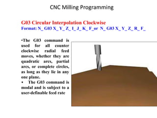 G03 Circular Interpolation Clockwise
Format: N_ G03 X_ Y_ Z_ I_ J_ K_ F_or N_ G03 X_ Y_ Z_ R_ F_
•The G03 command is
used for all counter
clockwise radial feed
moves, whether they are
quadratic arcs, partial
arcs, or complete circles,
as long as they lie in any
one plane.
• The G03 command is
modal and is subject to a
user-definable feed rate
CNC Milling Programming
 