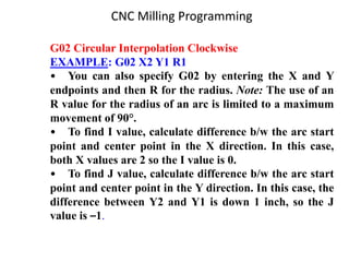 G02 Circular Interpolation Clockwise
EXAMPLE: G02 X2 Y1 R1
• You can also specify G02 by entering the X and Y
endpoints and then R for the radius. Note: The use of an
R value for the radius of an arc is limited to a maximum
movement of 90°.
• To find I value, calculate difference b/w the arc start
point and center point in the X direction. In this case,
both X values are 2 so the I value is 0.
• To find J value, calculate difference b/w the arc start
point and center point in the Y direction. In this case, the
difference between Y2 and Y1 is down 1 inch, so the J
value is –1.
CNC Milling Programming
 