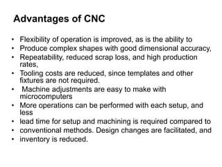 Advantages of CNC
• Flexibility of operation is improved, as is the ability to
• Produce complex shapes with good dimensional accuracy,
• Repeatability, reduced scrap loss, and high production
rates,
• Tooling costs are reduced, since templates and other
fixtures are not required.
• Machine adjustments are easy to make with
microcomputers
• More operations can be performed with each setup, and
less
• lead time for setup and machining is required compared to
• conventional methods. Design changes are facilitated, and
• inventory is reduced.
 