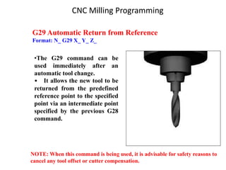G29 Automatic Return from Reference
Format: N_ G29 X_ Y_ Z_
•The G29 command can be
used immediately after an
automatic tool change.
• It allows the new tool to be
returned from the predefined
reference point to the specified
point via an intermediate point
specified by the previous G28
command.
NOTE: When this command is being used, it is advisable for safety reasons to
cancel any tool offset or cutter compensation.
CNC Milling Programming
 