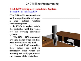 G54-G59 Workpiece Coordinate System
Format: N_ G54 Through G59
•The G54 – G59 commands are
used to reposition the origin per
a user- defined working
coordinate system.
• In CNCs six register sets in
the controller hold the values
for the working coordinate
systems.
• The G54 – G59 commands
are very useful when multiple
workpiece fixtures are used.
• On real CNC controllers
these values are held in
parameter fields which are
normally set in the parameters
entry screen of the controller.
CNC Milling Programming
 