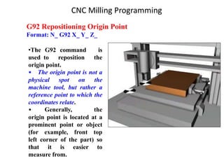 G92 Repositioning Origin Point
Format: N_ G92 X_ Y_ Z_
•The G92 command is
used to reposition the
origin point.
• The origin point is not a
physical spot on the
machine tool, but rather a
reference point to which the
coordinates relate.
• Generally, the
origin point is located at a
prominent point or object
(for example, front top
left corner of the part) so
that it is easier to
measure from.
CNC Milling Programming
 