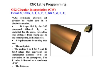G02 Circular Interpolation (CW)
Format: N_ G02 X_ Z_ I_ K_ F_ N_ G02 X_ Z_ R_ F_
• G02 command executes all
circular or radial cuts in a
clockwise motion.
• It is specified by the G02
command, followed by the
endpoint for the move, the radius
(the distance from startpoint to
the centerpoint), and a feedrate.
• 3 requirements for cutting arcs
are:
- The endpoint.
- The radius R or I for X and K
for Z values that represent the
incremental distance from the
startpoint to the centerpoint. The
R value is limited to a maximum
of 90°.
- The feedrate.
CNC Lathe Programming
 