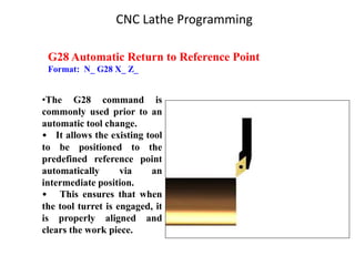 G28 Automatic Return to Reference Point
Format: N_ G28 X_ Z_
•The G28 command is
commonly used prior to an
automatic tool change.
• It allows the existing tool
to be positioned to the
predefined reference point
automatically via an
intermediate position.
• This ensures that when
the tool turret is engaged, it
is properly aligned and
clears the work piece.
CNC Lathe Programming
 